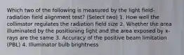 Which two of the following is measured by the light field-radiation field alignment test? (Select two) 1. How well the collimator regulates the radiation field size 2. Whether the area illuminated by the positioning light and the area exposed by x-rays are the same 3. Accuracy of the positive beam limitation (PBL) 4. Illuminator bulb brightness