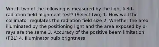 Which two of the following is measured by the light field-radiation field alignment test? (Select two) 1. How well the collimator regulates the radiation field size 2. Whether the area illuminated by the positioning light and the area exposed by x-rays are the same 3. Accuracy of the positive beam limitation (PBL) 4. Illuminator bulb brightness