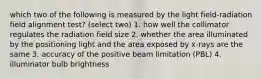 which two of the following is measured by the light field-radiation field alignment test? (select two) 1. how well the collimator regulates the radiation field size 2. whether the area illuminated by the positioning light and the area exposed by x-rays are the same 3. accuracy of the positive beam limitation (PBL) 4. illuminator bulb brightness