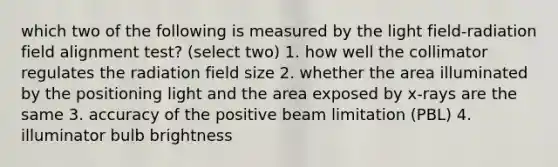 which two of the following is measured by the light field-radiation field alignment test? (select two) 1. how well the collimator regulates the radiation field size 2. whether the area illuminated by the positioning light and the area exposed by x-rays are the same 3. accuracy of the positive beam limitation (PBL) 4. illuminator bulb brightness