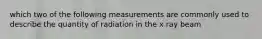 which two of the following measurements are commonly used to describe the quantity of radiation in the x ray beam