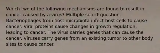 Which two of the following mechanisms are found to result in cancer caused by a virus? Multiple select question. Bacteriophages from host microbiota infect host cells to cause cancer. Viral proteins cause changes in growth regulation, leading to cancer. The virus carries genes that can cause the cancer. Viruses carry genes from an existing tumor to other body sites to cause cancer.