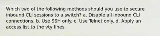 Which two of the following methods should you use to secure inbound CLI sessions to a switch? a. Disable all inbound CLI connections. b. Use SSH only. c. Use Telnet only. d. Apply an access list to the vty lines.