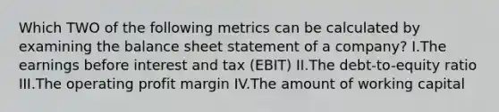 Which TWO of the following metrics can be calculated by examining the balance sheet statement of a company? I.The earnings before interest and tax (EBIT) II.The debt-to-equity ratio III.The operating profit margin IV.The amount of working capital