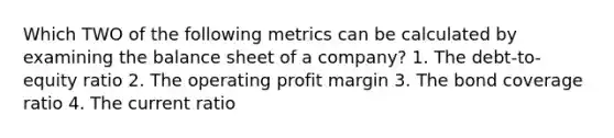 Which TWO of the following metrics can be calculated by examining the balance sheet of a company? 1. The debt-to-equity ratio 2. The operating profit margin 3. The bond coverage ratio 4. The current ratio