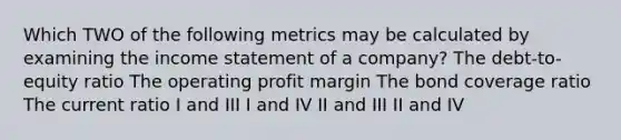 Which TWO of the following metrics may be calculated by examining the <a href='https://www.questionai.com/knowledge/kCPMsnOwdm-income-statement' class='anchor-knowledge'>income statement</a> of a company? The debt-to-equity ratio The operating profit margin The bond coverage ratio The current ratio I and III I and IV II and III II and IV