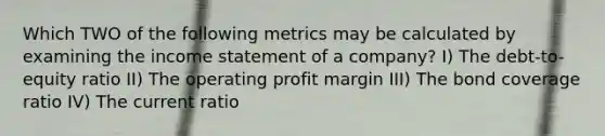 Which TWO of the following metrics may be calculated by examining the income statement of a company? I) The debt-to-equity ratio II) The operating profit margin III) The bond coverage ratio IV) The current ratio