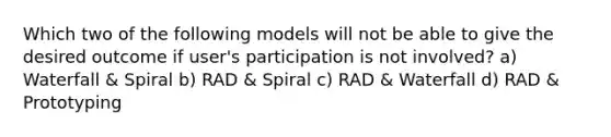 Which two of the following models will not be able to give the desired outcome if user's participation is not involved? a) Waterfall & Spiral b) RAD & Spiral c) RAD & Waterfall d) RAD & Prototyping