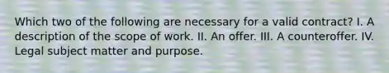 Which two of the following are necessary for a valid contract? I. A description of the scope of work. II. An offer. III. A counteroffer. IV. Legal subject matter and purpose.