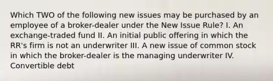 Which TWO of the following new issues may be purchased by an employee of a broker-dealer under the New Issue Rule? I. An exchange-traded fund II. An initial public offering in which the RR's firm is not an underwriter III. A new issue of common stock in which the broker-dealer is the managing underwriter IV. Convertible debt