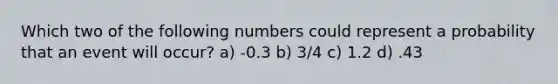 Which two of the following numbers could represent a probability that an event will occur? a) -0.3 b) 3/4 c) 1.2 d) .43