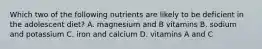 Which two of the following nutrients are likely to be deficient in the adolescent diet? A. magnesium and B vitamins B. sodium and potassium C. iron and calcium D. vitamins A and C