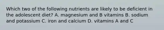 Which two of the following nutrients are likely to be deficient in the adolescent diet? A. magnesium and B vitamins B. sodium and potassium C. iron and calcium D. vitamins A and C