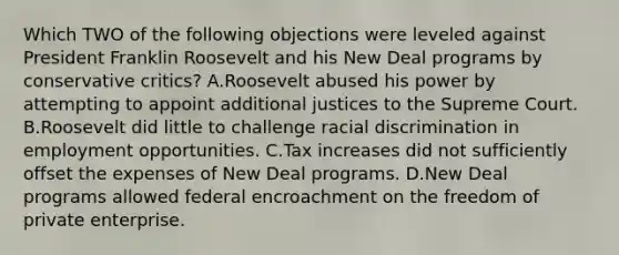 Which TWO of the following objections were leveled against President Franklin Roosevelt and his New Deal programs by conservative critics? A.Roosevelt abused his power by attempting to appoint additional justices to the Supreme Court. B.Roosevelt did little to challenge racial discrimination in employment opportunities. C.Tax increases did not sufficiently offset the expenses of New Deal programs. D.New Deal programs allowed federal encroachment on the freedom of private enterprise.