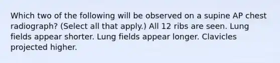 Which two of the following will be observed on a supine AP chest radiograph? (Select all that apply.) All 12 ribs are seen. Lung fields appear shorter. Lung fields appear longer. Clavicles projected higher.