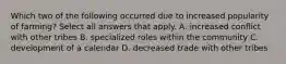 Which two of the following occurred due to increased popularity of farming? Select all answers that apply. A. increased conflict with other tribes B. specialized roles within the community C. development of a calendar D. decreased trade with other tribes