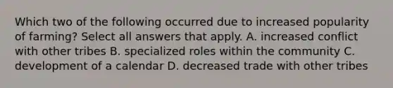 Which two of the following occurred due to increased popularity of farming? Select all answers that apply. A. increased conflict with other tribes B. specialized roles within the community C. development of a calendar D. decreased trade with other tribes