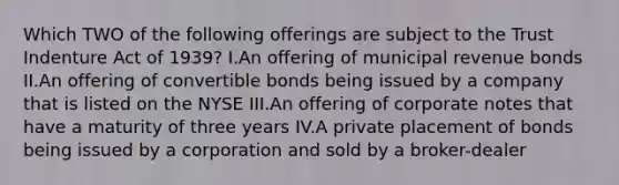 Which TWO of the following offerings are subject to the Trust Indenture Act of 1939? I.An offering of municipal revenue bonds II.An offering of convertible bonds being issued by a company that is listed on the NYSE III.An offering of corporate notes that have a maturity of three years IV.A private placement of bonds being issued by a corporation and sold by a broker-dealer