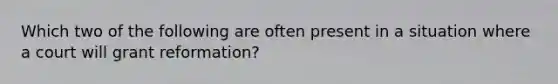 Which two of the following are often present in a situation where a court will grant reformation?