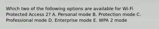 Which two of the following options are available for Wi-Fi Protected Access 2? A. Personal mode B. Protection mode C. Professional mode D. Enterprise mode E. WPA 2 mode