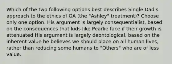 Which of the two following options best describes Single Dad's approach to the ethics of GA (the "Ashley" treatment)? Choose only one option. His argument is largely consequentialist, based on the consequences that kids like Pearlie face if their growth is attenuated His argument is largely deontological, based on the inherent value he believes we should place on all human lives, rather than reducing some humans to "Others" who are of less value.