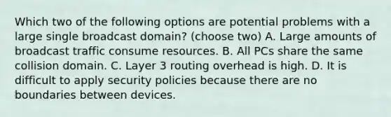 Which two of the following options are potential problems with a large single broadcast domain? (choose two) A. Large amounts of broadcast traffic consume resources. B. All PCs share the same collision domain. C. Layer 3 routing overhead is high. D. It is difficult to apply security policies because there are no boundaries between devices.