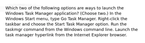 Which two of the following options are ways to launch the Windows Task Manager application? (Choose two.) In the Windows Start menu, type Go Task Manager. Right-click the taskbar and choose the Start Task Manager option. Run the taskmgr command from the Windows command line. Launch the task manager hyperlink from the Internet Explorer browser.