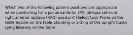 Which two of the following patient positions are appropriate when positioning for a posteroanterior (PA) oblique sternum, right anterior oblique (RAO) position? (Select two) Prone on the table Supine on the table Standing or sitting at the upright bucky Lying laterally on the table