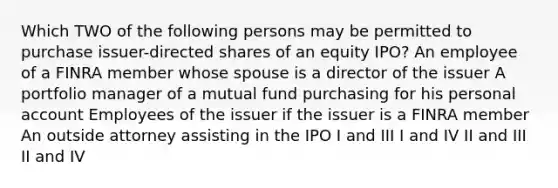 Which TWO of the following persons may be permitted to purchase issuer-directed shares of an equity IPO? An employee of a FINRA member whose spouse is a director of the issuer A portfolio manager of a mutual fund purchasing for his personal account Employees of the issuer if the issuer is a FINRA member An outside attorney assisting in the IPO I and III I and IV II and III II and IV