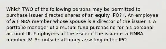 Which TWO of the following persons may be permitted to purchase issuer-directed shares of an equity IPO? I. An employee of a FINRA member whose spouse is a director of the issuer II. A portfolio manager of a mutual fund purchasing for his personal account III. Employees of the issuer if the issuer is a FINRA member IV. An outside attorney assisting in the IPO