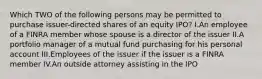 Which TWO of the following persons may be permitted to purchase issuer-directed shares of an equity IPO? I.An employee of a FINRA member whose spouse is a director of the issuer II.A portfolio manager of a mutual fund purchasing for his personal account III.Employees of the issuer if the issuer is a FINRA member IV.An outside attorney assisting in the IPO