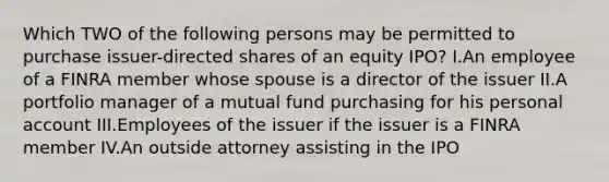 Which TWO of the following persons may be permitted to purchase issuer-directed shares of an equity IPO? I.An employee of a FINRA member whose spouse is a director of the issuer II.A portfolio manager of a mutual fund purchasing for his personal account III.Employees of the issuer if the issuer is a FINRA member IV.An outside attorney assisting in the IPO