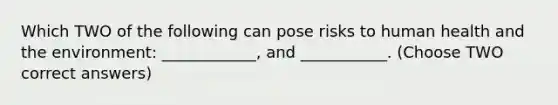 Which TWO of the following can pose risks to human health and the environment: ____________, and ___________. (Choose TWO correct answers)