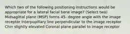 Which two of the following positioning instructions would be appropriate for a lateral facial bone image? (Select two) Midsagittal plane (MSP) forms 45- degree angle with the image receptor Interpupillary line perpendicular to the image receptor Chin slightly elevated Coronal plane parallel to image receptor