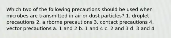 Which two of the following precautions should be used when microbes are transmitted in air or dust particles? 1. droplet precautions 2. airborne precautions 3. contact precautions 4. vector precautions a. 1 and 2 b. 1 and 4 c. 2 and 3 d. 3 and 4