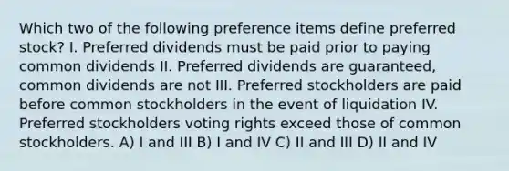 Which two of the following preference items define preferred stock? I. Preferred dividends must be paid prior to paying common dividends II. Preferred dividends are guaranteed, common dividends are not III. Preferred stockholders are paid before common stockholders in the event of liquidation IV. Preferred stockholders voting rights exceed those of common stockholders. A) I and III B) I and IV C) II and III D) II and IV