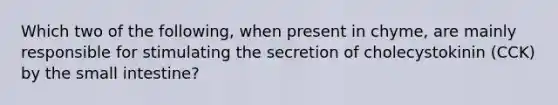 Which two of the following, when present in chyme, are mainly responsible for stimulating the secretion of cholecystokinin (CCK) by the small intestine?