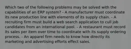 Which two of the following problems may be solved with the capabilities of an ERP system? - A manufacturer must coordinate its new production line with elements of its supply chain. - A recruiting firm must build a web search application to cull job candidates from an international pool. - A restaurant must record its sales per item over time to coordinate with its supply ordering process. - An apparel firm needs to know how directly its marketing and advertising efforts effect sales.