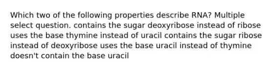 Which two of the following properties describe RNA? Multiple select question. contains the sugar deoxyribose instead of ribose uses the base thymine instead of uracil contains the sugar ribose instead of deoxyribose uses the base uracil instead of thymine doesn't contain the base uracil