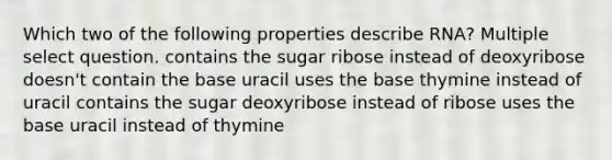 Which two of the following properties describe RNA? Multiple select question. contains the sugar ribose instead of deoxyribose doesn't contain the base uracil uses the base thymine instead of uracil contains the sugar deoxyribose instead of ribose uses the base uracil instead of thymine