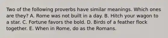 Two of the following proverbs have similar meanings. Which ones are they? A. Rome was not built in a day. B. Hitch your wagon to a star. C. Fortune favors the bold. D. Birds of a feather flock together. E. When in Rome, do as the Romans.