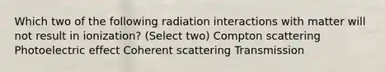 Which two of the following radiation interactions with matter will not result in ionization? (Select two) Compton scattering Photoelectric effect Coherent scattering Transmission