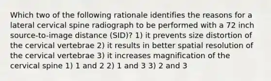 Which two of the following rationale identifies the reasons for a lateral cervical spine radiograph to be performed with a 72 inch source-to-image distance (SID)? 1) it prevents size distortion of the cervical vertebrae 2) it results in better spatial resolution of the cervical vertebrae 3) it increases magnification of the cervical spine 1) 1 and 2 2) 1 and 3 3) 2 and 3