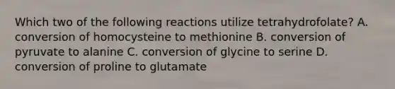 Which two of the following reactions utilize tetrahydrofolate? A. conversion of homocysteine to methionine B. conversion of pyruvate to alanine C. conversion of glycine to serine D. conversion of proline to glutamate