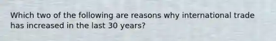 Which two of the following are reasons why international trade has increased in the last 30 years?