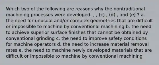 Which two of the following are reasons why the nontraditional machining processes were developed: , , (c) , (d) , and (e) ? a. the need for unusual and/or complex geometries that are difficult or impossible to machine by conventional machining b. the need to achieve superior surface finishes that cannot be obtained by conventional grinding c. the need to improve safety conditions for machine operators d. the need to increase material removal rates e. the need to machine newly developed materials that are difficult or impossible to machine by conventional machining