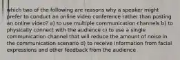 which two of the following are reasons why a speaker might prefer to conduct an online video conference rather than posting an online video? a) to use multiple communication channels b) to physically connect with the audience c) to use a single communication channel that will reduce the amount of noise in the communication scenario d) to receive information from facial expressions and other feedback from the audience