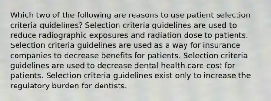 Which two of the following are reasons to use patient selection criteria guidelines? Selection criteria guidelines are used to reduce radiographic exposures and radiation dose to patients. Selection criteria guidelines are used as a way for insurance companies to decrease benefits for patients. Selection criteria guidelines are used to decrease dental health care cost for patients. Selection criteria guidelines exist only to increase the regulatory burden for dentists.