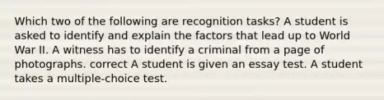 Which two of the following are recognition tasks? A student is asked to identify and explain the factors that lead up to World War II. A witness has to identify a criminal from a page of photographs. correct A student is given an essay test. A student takes a multiple-choice test.