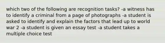 which two of the following are recognition tasks? -a witness has to identify a criminal from a page of photographs -a student is asked to identify and explain the factors that lead up to world war 2 -a student is given an essay test -a student takes a multiple choice test